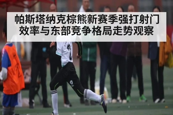 帕斯塔纳克棕熊新赛季强打射门效率与东部竞争格局走势观察